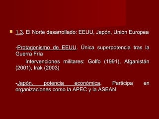  1.31.3. El Norte desarrollado: EEUU, Japón, Unión Europea. El Norte desarrollado: EEUU, Japón, Unión Europea
--Protagonismo de EEUUProtagonismo de EEUU. Única superpotencia tras la. Única superpotencia tras la
Guerra FríaGuerra Fría
Intervenciones militares: Golfo (1991), AfganistánIntervenciones militares: Golfo (1991), Afganistán
(2001), Irak (2003)(2001), Irak (2003)
--Japón, potencia económicaJapón, potencia económica. Participa en. Participa en
organizaciones como la APEC y la ASEANorganizaciones como la APEC y la ASEAN
 