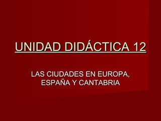 UNIDAD DIDÁCTICA 12UNIDAD DIDÁCTICA 12
LAS CIUDADES EN EUROPA,LAS CIUDADES EN EUROPA,
ESPAÑA Y CANTABRIAESPAÑA Y CANTABRIA
 