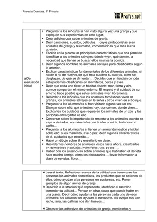 Proyecto Duendes, 1º Primaria




             Preguntar a los niños/as si han visto alguna vez una granja y que
              expliquen sus experiencias en este lugar.
             Crear adivinanzas sobre animales de granja.
             Decir canciones, cuentos, películas… cuyos protagonistas sean
              animales de granja y resumirlos, comentando lo que más les ha
              gustado.
             Escribir en la pizarra las principales características que nos permiten
              identificar a los animales salvajes: dónde viven, qué comen, la
              necesidad que tienen de buscar ellos mismos la comida….
             Decir algunos nombres de animales salvajes para clasificarlos según
              lo anterior.
             Explicar características fundamentales de los diferentes animales: si
              nacen o no de huevos, de qué está cubierto su cuerpo, cómo se
 a)De         desplazan, de qué se alimentan… Decirles que en función de todo
 evaluación   esto podemos clasificarlos en mamíferos, peces y aves.
 inicial     Decir que cada uno tiene un hábitat distinto: mar, tierra y aire,
              aunque compartan el mismo entorno. El respeto y el cuidado de su
              entorno hace posible que estos animales vivan libremente.
             Recordar a los niños/as que los animales domésticos viven en
              granjas, los animales salvajes en la selva y otros viven en el bosque.
             Preguntar a los alumnos/as si han visitado alguna vez un zoo.
              Dialogar sobre ello: qué animales hay, que comen, donde viven…
              Explicarles los cuidados que requieren los animales de un zoo y las
              personas encargadas de ello.
             Conversar sobre la importancia de respetar a los animales cuando se
              vaya a visitarlos, no molestarlos, no tirarles comida, tratarlos con
              cariño…
             Preguntar a los alumnos/as si tienen un animal domestico y hablar
              sobre ello: si es mamífero, ave o pez, decir algunas características
              de él, cuidados que necesita…
             Hacer un dibujo sobre él y enseñarlo en clase.
             Recordar los nombres de animales vistos hasta ahora; clasificarlos
              en domésticos y salvajes, mamíferos, ves, peces….
             Hablar con los alumnos/as sobre animales que habitaban el planeta
              hace mucho tiempo, cómo los dinosaurios…. llevar información a
              clase de revistas, libros…



                Leer el texto. Reflexionar acerca de la utilidad que tienen para las
                 personas los animales domésticos, los productos que se obtienen de
                 ellos, cómo ayudan a las personas en sus tareas, etc. Poner
                 ejemplos de algún animal de granja.
                Describir la ilustración: qué representa, identificar el rastrillo t
                 comentar su utilidad… Pensar en otras cosas que puede haber en
                 una granja. Decir cómo ayudan a las personas cada uno de esos
                 animales: los caballos nos ayudan al transporte, las ovejas nos dan
                 leche, lana, las gallinas nos dan huevos…

                Observar los adhesivos de animales de granja, nombrarlos y
 