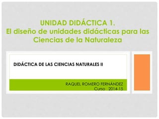 UNIDAD DIDÁCTICA 1. 
El diseño de unidades didácticas para las 
Ciencias de la Naturaleza 
DIDÁCTICA DE LAS CIENCIAS NATURALES II 
RAQUEL ROMERO FERNÁNDEZ 
Curso 2014-15 
 