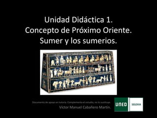 Unidad Didáctica 1.
Concepto de Próximo Oriente.
Sumer y los sumerios.
Documento de apoyo en tutoría. Complementa el estudio, no lo sustituye.
Víctor Manuel Cabañero Martín.
 