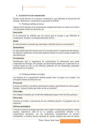 INFANTIL
              C.F.G.S. EDUCACIÓN INFANTIL                            Módulo HH.SS.




   3. Las barreras en la comunicación
Pueden existir barreras en el proceso comunicativo, que dificulten la transmisión del
mensaje. Analizamos a continuación a que puede ser debido:
        3.1. Problemas debidos al emisor
Algunas de las barreras en la comunicación interpersonal tienen su origen en el emisor.
Las principales fuentes de distorsión son:
Innovación
Es la utilización de símbolos que son nuevos para el receptor y que dificultan la
comprensión. Ejemplo: un lenguaje demasiado técnico.
Ruido
Es todo elemento no deseado que interrumpe o dificulta el proceso comunicativo.
Redundancia
Es toda aquella parte del mensaje que no es necesaria para la comprensión del mensaje.
Si utilizamos repeticiones innecesarias podemos distraer al oyente y puede complicar la
descodificación.
Perturbación
Resaltaremos aquí la importancia de contextualizar la información para poder
comprender los mensajes. Por ejemplo, una determinada palabra que es adecuada en un
contexto puede no serlo en otro diferente, pudiendo ser mal interpretado, generando
perturbación en el receptor.


        3.2. Problemas debidos al receptor
Las barreras en la comunicación también pueden tener su origen en el receptor. Las
principales fuentes de distorsión son:
Proyección
Consiste en atribuir a los demás características propias, generalmente las menos gratas.
Ejemplo, “piensa el ladrón que todos son de su condición”.
Estereotipo
Son imágenes mentales que el individuo adopta para juzgar a otros de forma genérica.
Efecto halo
Consiste en revestir a una persona de una condición general y la juzgamos por esa
impresión.
Defensas psicológicas
Consiste en utilizar estrategias para hacer más estable el mundo que percibimos cuando
nuestras expectativas sobre él no se cumplen, generalmente referidas a las
características personales. Así nos reafirmamos constantemente en nuestras
certidumbres y nuestros errores, haciendo de nuestra conducta una serie de rutinas

                                  Profesor: Fernando Gómez Jiménez                     7
 