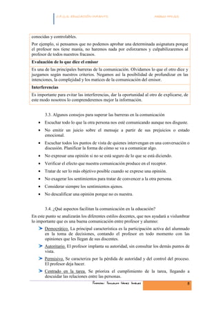 INFANTIL
             C.F.G.S. EDUCACIÓN INFANTIL                              Módulo HH.SS.




conocidas y controlables.
Por ejemplo, si pensamos que no podemos aprobar una determinada asignatura porque
el profesor nos tiene manía, no haremos nada por esforzarnos y culpabilizaremos al
profesor de todos nuestros fracasos.
Evaluación de lo que dice el emisor
Es una de las principales barreras de la comunicación. Olvidamos lo que el otro dice y
juzgamos según nuestros criterios. Negamos así la posibilidad de profundizar en las
intenciones, la complejidad y los matices de la comunicación del emisor.
Interferencias
Es importante para evitar las interferencias, dar la oportunidad al otro de explicarse, de
este modo nosotros lo comprenderemos mejor la información.


       3.3. Algunos consejos para superar las barreras en la comunicación
   • Escuchar todo lo que la otra persona nos esté comunicando aunque nos disguste.
   • No emitir un juicio sobre el mensaje a partir de sus prejuicios o estado
     emocional.
   • Escuchar todos los puntos de vista de quienes intervengan en una conversación o
     discusión. Planificar la forma de cómo se va a comunicar algo.
   • No expresar una opinión si no se está seguro de lo que se está diciendo.
   • Verificar el efecto que nuestra comunicación produce en el receptor.
   • Tratar de ser lo más objetivo posible cuando se exprese una opinión.
   • No exagerar los sentimientos para tratar de convencer a la otra persona.
   • Considerar siempre los sentimientos ajenos.
   • No descalificar una opinión porque no es nuestra.


       3.4. ¿Qué aspectos facilitan la comunicación en la educación?
En este punto se analizarán los diferentes estilos docentes, que nos ayudará a vislumbrar
lo importante que es una buena comunicación entre profesor y alumno:
       Democrático. La principal característica es la participación activa del alumnado
       en la toma de decisiones, contando el profesor en todo momento con las
       opiniones que les llegan de sus discentes.
       Autoritario. El profesor implanta su autoridad, sin consultar los demás puntos de
       vista.
       Permisivo. Se caracteriza por la pérdida de autoridad y del control del proceso.
       El profesor deja hacer.
       Centrado en la tarea. Se prioriza el cumplimiento de la tarea, llegando a
       descuidar las relaciones entre las personas.
                                   Profesor: Fernando Gómez Jiménez                      8
 