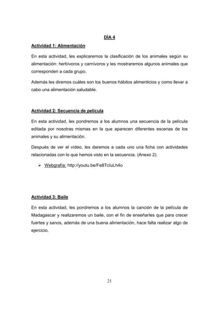DÍA 4
Actividad 1: Alimentación
En esta actividad, les explicaremos la clasificación de los animales según su
alimentación: herbívoros y carnívoros y les mostraremos algunos animales que
corresponden a cada grupo.
Además les diremos cuáles son los buenos hábitos alimenticios y como llevar a
cabo una alimentación saludable.

Actividad 2: Secuencia de película
En esta actividad, les pondremos a los alumnos una secuencia de la película
editada por nosotras mismas en la que aparecen diferentes escenas de los
animales y su alimentación.
Después de ver el vídeo, les daremos a cada uno una ficha con actividades
relacionadas con lo que hemos visto en la secuencia. (Anexo 2).
 Webgrafía: http://youtu.be/Fe8TcIuLh4o

Actividad 3: Baile
En esta actividad, les pondremos a los alumnos la canción de la película de
Madagascar y realizaremos un baile, con el fin de enseñarles que para crecer
fuertes y sanos, además de una buena alimentación, hace falta realizar algo de
ejercicio.

21

 
