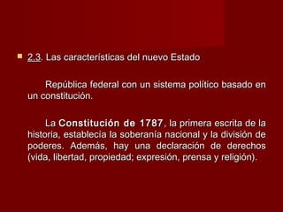  2.32.3. Las características del nuevo Estado. Las características del nuevo Estado
República federal con un sistema político basado enRepública federal con un sistema político basado en
un constitución.un constitución.
LaLa Constitución de 1787Constitución de 1787 , la primera escrita de la, la primera escrita de la
historia, establecía la soberanía nacional y la división dehistoria, establecía la soberanía nacional y la división de
poderes. Además, hay una declaración de derechospoderes. Además, hay una declaración de derechos
(vida, libertad, propiedad; expresión, prensa y religión).(vida, libertad, propiedad; expresión, prensa y religión).
 