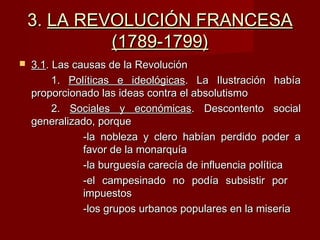 3.3. LA REVOLUCIÓN FRANCESALA REVOLUCIÓN FRANCESA
(1789-1799)(1789-1799)
 3.13.1. Las causas de la Revolución. Las causas de la Revolución
1.1. Políticas e ideológicasPolíticas e ideológicas. La Ilustración había. La Ilustración había
proporcionado las ideas contra el absolutismoproporcionado las ideas contra el absolutismo
2.2. Sociales y económicasSociales y económicas. Descontento social. Descontento social
generalizado, porquegeneralizado, porque
-la nobleza y clero habían perdido poder a-la nobleza y clero habían perdido poder a
favor de la monarquíafavor de la monarquía
-la burguesía carecía de influencia política-la burguesía carecía de influencia política
-el campesinado no podía subsistir por-el campesinado no podía subsistir por
impuestosimpuestos
-los grupos urbanos populares en la miseria-los grupos urbanos populares en la miseria
 