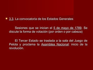  3.33.3. La convocatoria de los Estados Generales. La convocatoria de los Estados Generales
Sesiones que se inician elSesiones que se inician el 5 de mayo de 17895 de mayo de 1789. Se. Se
discute la forma de votación (por orden o por cabeza)discute la forma de votación (por orden o por cabeza)
El Tercer Estado se traslada a la sala del Juego deEl Tercer Estado se traslada a la sala del Juego de
Pelota y proclama laPelota y proclama la Asamblea NacionalAsamblea Nacional: inicio de la: inicio de la
revolución.revolución.
 
