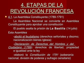 4. ETAPAS DE LA4. ETAPAS DE LA
REVOLUCIÓN FRANCESAREVOLUCIÓN FRANCESA
 4.14.1. La Asamblea Constituyente (1789-1791). La Asamblea Constituyente (1789-1791)
La Asamblea Nacional se convierte en AsambleaLa Asamblea Nacional se convierte en Asamblea
Constituyente para aprobar una constituciónConstituyente para aprobar una constitución
El pueblo asalta la prisión deEl pueblo asalta la prisión de La BastillaLa Bastilla (14 julio)(14 julio)
Esta AsambleaEsta Asamblea
--abolió el feudalismoabolió el feudalismo (derechos señoriales y diezmo;(derechos señoriales y diezmo;
nacionalización bienes Iglesia)nacionalización bienes Iglesia)
--Declaración de Derechos del Hombre y delDeclaración de Derechos del Hombre y del
CiudadanoCiudadano (1789(1789): derechos de libertad, propiedad): derechos de libertad, propiedad
e igualdad ante la leye igualdad ante la ley
-elaboró la-elaboró la Constitución de 1791Constitución de 1791 (soberanía(soberanía
nacional, división de poderes y sufragio censitario)nacional, división de poderes y sufragio censitario)
 