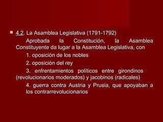  4.24.2. La Asamblea Legislativa (1791-1792). La Asamblea Legislativa (1791-1792)
Aprobada la Constitución, la AsambleaAprobada la Constitución, la Asamblea
Constituyente da lugar a la Asamblea Legislativa, conConstituyente da lugar a la Asamblea Legislativa, con
1. oposición de los nobles1. oposición de los nobles
2. oposición del rey2. oposición del rey
3. enfrentamientos políticos entre girondinos3. enfrentamientos políticos entre girondinos
(revolucionarios moderados) y jacobinos (radicales)(revolucionarios moderados) y jacobinos (radicales)
4. guerra contra Austria y Prusia, que apoyaban a4. guerra contra Austria y Prusia, que apoyaban a
los contrarrevolucionarioslos contrarrevolucionarios
 
