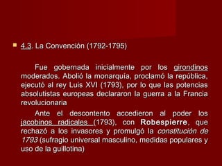  4.34.3. La Convención (1792-1795). La Convención (1792-1795)
Fue gobernada inicialmente por losFue gobernada inicialmente por los girondinosgirondinos
moderados. Abolió la monarquía, proclamó la república,moderados. Abolió la monarquía, proclamó la república,
ejecutó al rey Luis XVI (1793), por lo que las potenciasejecutó al rey Luis XVI (1793), por lo que las potencias
absolutistas europeas declararon la guerra a la Franciaabsolutistas europeas declararon la guerra a la Francia
revolucionariarevolucionaria
Ante el descontento accedieron al poder losAnte el descontento accedieron al poder los
jacobinos radicalesjacobinos radicales (1793), con(1793), con RobespierreRobespierre, que, que
rechazó a los invasores y promulgó larechazó a los invasores y promulgó la constitución deconstitución de
17931793 (sufragio universal masculino, medidas populares y(sufragio universal masculino, medidas populares y
uso de la guillotina)uso de la guillotina)
 