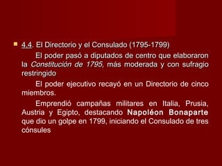  4.44.4. El Directorio y el Consulado (1795-1799). El Directorio y el Consulado (1795-1799)
El poder pasó a diputados de centro que elaboraronEl poder pasó a diputados de centro que elaboraron
lala Constitución de 1795,Constitución de 1795, más moderada y con sufragiomás moderada y con sufragio
restringidorestringido
El poder ejecutivo recayó en un Directorio de cinco
miembros.
Emprendió campañas militares en Italia, Prusia,
Austria y Egipto, destacando Napoléon Bonaparte
que dio un golpe en 1799, iniciando el Consulado de tres
cónsules
 
