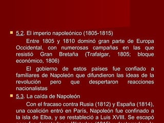  5.25.2. El imperio napoleónico (1805-1815). El imperio napoleónico (1805-1815)
Entre 1805 y 1810 dominó gran parte de EuropaEntre 1805 y 1810 dominó gran parte de Europa
Occidental, con numerosas campañas en las queOccidental, con numerosas campañas en las que
resistió Gran Bretaña (Trafalgar, 1805; bloqueresistió Gran Bretaña (Trafalgar, 1805; bloque
económico, 1806)económico, 1806)
El gobierno de estos países fue confiado aEl gobierno de estos países fue confiado a
familiares de Napoleón que difundieron las ideas de lafamiliares de Napoleón que difundieron las ideas de la
revolución pero que despertaron reaccionesrevolución pero que despertaron reacciones
nacionalistasnacionalistas
 5.35.3. La caída de Napoleón. La caída de Napoleón
Con el fracaso contra Rusia (1812) y España (1814),Con el fracaso contra Rusia (1812) y España (1814),
una coalición entró en París, Napoleón fue confinado auna coalición entró en París, Napoleón fue confinado a
la isla de Elba, y se restableció a Luis XVIII. Se escapóla isla de Elba, y se restableció a Luis XVIII. Se escapó
 