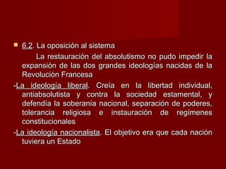  6.26.2. La oposición al sistema. La oposición al sistema
La restauración del absolutismo no pudo impedir laLa restauración del absolutismo no pudo impedir la
expansión de las dos grandes ideologías nacidas de laexpansión de las dos grandes ideologías nacidas de la
Revolución FrancesaRevolución Francesa
--La ideología liberalLa ideología liberal. Creía en la libertad individual,. Creía en la libertad individual,
antiabsolutista y contra la sociedad estamental, yantiabsolutista y contra la sociedad estamental, y
defendía la soberanía nacional, separación de poderes,defendía la soberanía nacional, separación de poderes,
tolerancia religiosa e instauración de regímenestolerancia religiosa e instauración de regímenes
constitucionalesconstitucionales
--La ideología nacionalistaLa ideología nacionalista. El objetivo era que cada nación. El objetivo era que cada nación
tuviera un Estadotuviera un Estado
 