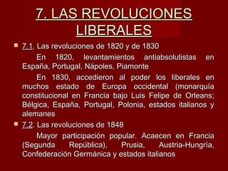 7. LAS REVOLUCIONES7. LAS REVOLUCIONES
LIBERALESLIBERALES
 7.17.1. Las revoluciones de 1820 y de 1830. Las revoluciones de 1820 y de 1830
En 1820, levantamientos antiabsolutistas enEn 1820, levantamientos antiabsolutistas en
España, Portugal, Nápoles, PiamonteEspaña, Portugal, Nápoles, Piamonte
En 1830, accedieron al poder los liberales enEn 1830, accedieron al poder los liberales en
muchos estado de Europa occidental (monarquíamuchos estado de Europa occidental (monarquía
constitucional en Francia bajo Luis Felipe de Orleans;constitucional en Francia bajo Luis Felipe de Orleans;
Bélgica, España, Portugal, Polonia, estados italianos yBélgica, España, Portugal, Polonia, estados italianos y
alemanesalemanes
 7.27.2. Las revoluciones de 1848. Las revoluciones de 1848
Mayor participación popular. Acaecen en FranciaMayor participación popular. Acaecen en Francia
(Segunda República), Prusia, Austria-Hungría,(Segunda República), Prusia, Austria-Hungría,
Confederación Germánica y estados italianosConfederación Germánica y estados italianos
 