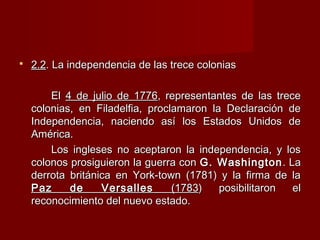  2.22.2. La independencia de las trece colonias. La independencia de las trece colonias
ElEl 4 de julio de 17764 de julio de 1776, representantes de las trece, representantes de las trece
colonias, en Filadelfia, proclamaron la Declaración decolonias, en Filadelfia, proclamaron la Declaración de
Independencia, naciendo así los Estados Unidos deIndependencia, naciendo así los Estados Unidos de
América.América.
Los ingleses no aceptaron la independencia, y losLos ingleses no aceptaron la independencia, y los
colonos prosiguieron la guerra concolonos prosiguieron la guerra con G. WashingtonG. Washington. La. La
derrota británica en York-town (1781) y la firma de laderrota británica en York-town (1781) y la firma de la
Paz de VersallesPaz de Versalles (1783(1783) posibilitaron el) posibilitaron el
reconocimiento del nuevo estado.reconocimiento del nuevo estado.
 