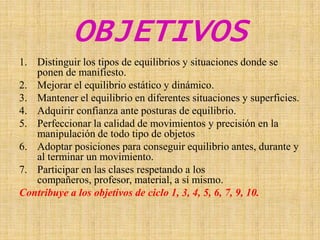 OBJETIVOSDistinguir los tipos de equilibrios y situaciones donde se ponen de manifiesto.Mejorar el equilibrio estático y dinámico.Mantener el equilibrio en diferentes situaciones y superficies.Adquirir confianza ante posturas de equilibrio.Perfeccionar la calidad de movimientos y precisión en la manipulación de todo tipo de objetos Adoptar posiciones para conseguir equilibrio antes, durante y al terminar un movimiento.Participar en las clases respetando a los compañeros, profesor, material, a sí mismo.Contribuye a los objetivos de ciclo 1, 3, 4, 5, 6, 7, 9, 10.