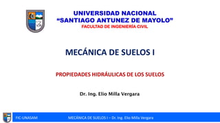 FIC-UNASAM MECÁNICA DE SUELOS I – Dr. Ing. Elio Milla Vergara
Dr. Ing. Elio Milla Vergara
MECÁNICA DE SUELOS I
PROPIEDADES HIDRÁULICAS DE LOS SUELOS
UNIVERSIDAD NACIONAL
“SANTIAGO ANTUNEZ DE MAYOLO”
FACULTAD DE INGENIERÍA CIVIL
 