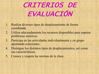 CRITERIOS DE EVALUACIÓNRealiza diversos tipos de desplazamiento de forma coordinada.Utiliza adecuadamente los recursos disponibles para superar problemas motrices.Participa en las actividades individualmente y en grupo aportando soluciones. Distingue los distintos tipos de desplazamientos, así como sus características.  Conoce y respeta las normas de la clase.