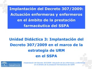 Implantación del Decreto 307/2009: Actuación enfermeras y enfermeros en el ámbito de la prestación farmacéutica del SSPA Unidad Didáctica 3: Implantación del Decreto 307/2009 en el marco de la estrategia de URM en el SSPA 