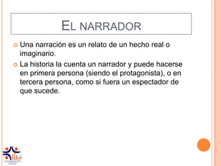 EL NARRADOR
 Una narración es un relato de un hecho real o
  imaginario.
 La historia la cuenta un narrador y puede hacerse
  en primera persona (siendo el protagonista), o en
  tercera persona, como si fuera un espectador de
  que sucede.
 