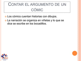 CONTAR EL ARGUMENTO DE UN
                     CÓMIC
 Los cómics cuentan historias con dibujos.
 La narración se organiza en viñetas y lo que se
  dice se escribe en los bocadillos.
 