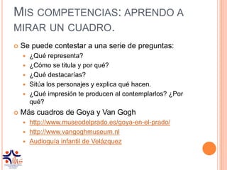 MIS COMPETENCIAS: APRENDO A
MIRAR UN CUADRO.
   Se puede contestar a una serie de preguntas:
       ¿Qué representa?
       ¿Cómo se titula y por qué?
       ¿Qué destacarías?
       Sitúa los personajes y explica qué hacen.
       ¿Qué impresión te producen al contemplarlos? ¿Por
        qué?
   Más cuadros de Goya y Van Gogh
     http://www.museodelprado.es/goya-en-el-prado/
     http://www.vangoghmuseum.nl
     Audioguía infantil de Velázquez
 
