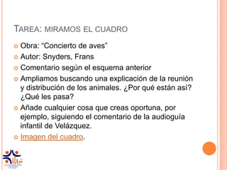 TAREA: MIRAMOS EL CUADRO
 Obra: “Concierto de aves”
 Autor: Snyders, Frans

 Comentario según el esquema anterior

 Ampliamos buscando una explicación de la reunión
  y distribución de los animales. ¿Por qué están así?
  ¿Qué les pasa?
 Añade cualquier cosa que creas oportuna, por
  ejemplo, siguiendo el comentario de la audioguía
  infantil de Velázquez.
 Imagen del cuadro.
 