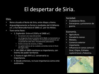 El despertar de Siria.
Ebla.
• Reino situado al Norte de Siria, entre Alepo y Hama.
• Arqueológicamente se formó a mediados del III Milenio
a.C. y fue destruida hacia el 1600 a.C. por los Hititas.
• Tuvo varias fases:
– 1. Esplendor. Entre el 2550 y el 2400 a.C.
• Se conocen seis reyes del período.
• Los dirigentes llevan el nombre de En-Malik. La transmisión se
realizaba por la reina, Maliktum. El reinado era temporal, por
un período de siete años. Procedimiento adivinatorio.
• Existía consejo de ancianos, el Abbu.
• Los gobernadores de las ciudades sometidas tenían el título
de Lugal o Diku.
– 2. del 2000 al 1800 mantiene su importancia, con
merma de poder territorial.
– 3. hasta el siglo XVII a.C. conservaría su
importancia.
– 4. Desde entonces, no tuvo importancia como ente
autónomo.
Sociedad.
• Ciudadanos libres.
• Extranjeros y prisioneros de
guerra.
Economía.
• Agricultura.
• Ganadería menor.
• Metales.
• Comercio exterior
importante.
• Influencia en zonas como el
Sinaí, Chipre, Éufrates
septentrional y Palestina.
 