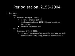 Periodización. 2155-2004.
• Dos fases:
• Fase I.
• II Dinastía de Lagash (2155-2111).
• Contemporánea de los Guiti.
• En ella gobierna Gudea (2141-2122, que quizá tenga
nombre Guti.
• Junto a él, cinco reyes más.
• Fase II.
• Dinastía de Ur (2112-2004).
• Cinco reyes: Ur-Nammu (que sucedió a Utu-Hegal, de Uruk,
vencedor de los Guti), Shulgi, Amar-sin, Shu-sin, Ibbi-sin.
 