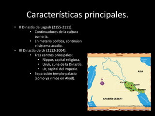 Características principales.
• II Dinastía de Lagash (2155-2111).
• Continuadores de la cultura
sumeria.
• En materia política, continúan
el sistema acadio.
• III Dinastía de Ur (2112-2004).
• Tres centros principales:
• Nippur, capital religiosa.
• Uruk, cuna de la Dinastía.
• Ur, capital del Imperio.
• Separación templo-palacio
(como ya vimos en Akad).
 