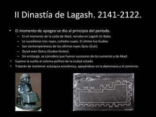 II Dinastía de Lagash. 2141-2122.
• El momento de apogeo se dio al principio del período.
– En el momento de la caída de Akad, reinaba en Lagash Ur-Baba.
– Le sucedieron tres reyes, cuñados suyos. El último fue Gudea.
– Son contemporáneos de los últimos reyes Qutu (Guti).
– Quizá sean Qutus (Gudea-Guteo).
– Sin embargo, se considera que fueron sucesores de los sumerios y de Akad.
• Supone la vuelta al sistema político de la ciudad-estado.
• Tratarán de mantener autarquía económica, apoyándose en la diplomacia y el comercio.
 