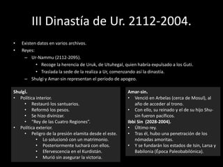 III Dinastía de Ur. 2112-2004.
• Existen datos en varios archivos.
• Reyes:
– Ur-Nammu (2112-2095).
• Recoge la herencia de Uruk, de Utuhegal, quien habría expulsado a los Guti.
• Traslada la sede de la realiza a Ur, comenzando así la dinastía.
– Shulgi y Amar-sin representan el período de apogeo.
Shulgi.
• Política interior.
• Restauró los santuarios.
• Reformó los pesos.
• Se hizo divinizar.
• “Rey de las Cuatro Regiones”.
• Política exterior.
• Peligro de la presión elamita desde el este.
• Lo solucionó con un matrimonio.
• Posteriormente luchará con ellos.
• Efervescencia en el Kurdistán.
• Murió sin asegurar la victoria.
Amar-sin.
• Venció en Arbelas (cerca de Mosul), al
año de acceder al trono.
• Con ello, su reinado y el de su hijo Shu-
sin fueron pacíficos.
Ibbi Sin (2028-2004).
• Último rey.
• Tras él, hubo una penetración de los
nómadas amoritas.
• Y se fundarán los estados de Isin, Larsa y
Babilonia (Época Paleobabilónica).
 
