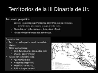 Territorios de la III Dinastía de Ur.
Tres zonas geográficas:
– Centro: los antiguos principados, convertidos en provincias.
• Ur tendrá como gobernador a un Lugal, el resto, Ensies.
– Ciudades con gobernadores: Susa, Asur y Mari.
– Países independientes: los periféricos.
Organización:
• Rey: con poder patrimonial y mandato
divino.
• Altos funcionarios:
• Ensi: funcionarios con poder civil.
• Shagin: poder militar.
• Funcionarios subalternos.
• Aga-Ush: policía.
• Nubanda: inspector.
• Mashkin: comisario.
• Sukkal: inspector real.
 