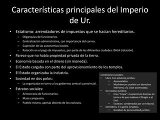 Características principales del Imperio
de Ur.
• Estatismo: arrendadores de impuestos que se hacían hereditarios.
– Oligarquías de funcionarios.
– Centralización administrativa, con importancia del correo.
– Supresión de las autonomías locales.
– Rotación en el pago de impuestos, por parte de las diferentes ciudades: BALA (rotación).
• Parece que no había propiedad privada de la tierra.
• Economía basada en el dinero (sin moneda).
• El Estado cargaba con parte del aprovisionamiento de los templos.
• El Estado organizaba la industria.
• Sociedad en dos polos:
– La organizada en torno a los gobiernos central y provincial.
• Estratos sociales:
– Aristocracia de funcionarios.
– Masa campesina.
– Pueblo mísero, apenas distinto de los esclavos.
Condiciones sociales:
• Libre. Con estatuto jurídico.
• Acomodados.
• Mushkenum: pueblo con derechos
inferiores a la clase acomodada.
• Sin estatuo jurídico.
• Ereu “tropa”: ocupaciones diversas en
torno a lo que madase el Shagin o el
Ensi.
• Esclavos: condenados por un tribunal.
• Semilibres. Ir o geme (criados).
• Gozaban de personalidad jurídica.
 