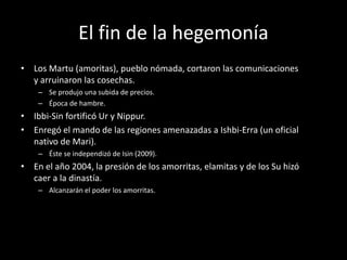 El fin de la hegemonía
• Los Martu (amoritas), pueblo nómada, cortaron las comunicaciones
y arruinaron las cosechas.
– Se produjo una subida de precios.
– Época de hambre.
• Ibbi-Sin fortificó Ur y Nippur.
• Enregó el mando de las regiones amenazadas a Ishbi-Erra (un oficial
nativo de Mari).
– Éste se independizó de Isin (2009).
• En el año 2004, la presión de los amorritas, elamitas y de los Su hizó
caer a la dinastía.
– Alcanzarán el poder los amorritas.
 