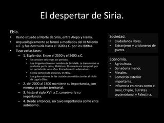 El despertar de Siria.
Ebla.
• Reino situado al Norte de Siria, entre Alepo y Hama.
• Arqueológicamente se formó a mediados del III Milenio
a.C. y fue destruida hacia el 1600 a.C. por los Hititas.
• Tuvo varias fases:
– 1. Esplendor. Entre el 2550 y el 2400 a.C.
• Se conocen seis reyes del período.
• Los dirigentes llevan el nombre de En-Malik. La transmisión se
realizaba por la reina, Maliktum. El reinado era temporal, por
un período de siete años. Procedimiento adivinatorio.
• Existía consejo de ancianos, el Abbu.
• Los gobernadores de las ciudades sometidas tenían el título
de Lugal o Diku.
– 2. del 2000 al 1800 mantiene su importancia, con
merma de poder territorial.
– 3. hasta el siglo XVII a.C. conservaría su
importancia.
– 4. Desde entonces, no tuvo importancia como ente
autónomo.
Sociedad.
• Ciudadanos libres.
• Extranjeros y prisioneros de
guerra.
Economía.
• Agricultura.
• Ganadería menor.
• Metales.
• Comercio exterior
importante.
• Influencia en zonas como el
Sinaí, Chipre, Éufrates
septentrional y Palestina.
 