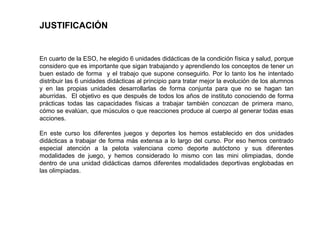 JUSTIFICACIÓN
En cuarto de la ESO, he elegido 6 unidades didácticas de la condición física y salud, porque
considero que es importante que sigan trabajando y aprendiendo los conceptos de tener un
buen estado de forma y el trabajo que supone conseguirlo. Por lo tanto los he intentado
distribuir las 6 unidades didácticas al principio para tratar mejor la evolución de los alumnos
y en las propias unidades desarrollarlas de forma conjunta para que no se hagan tan
aburridas. El objetivo es que después de todos los años de instituto conociendo de forma
prácticas todas las capacidades físicas a trabajar también conozcan de primera mano,
cómo se evalúan, que músculos o que reacciones produce al cuerpo al generar todas esas
acciones.
En este curso los diferentes juegos y deportes los hemos establecido en dos unidades
didácticas a trabajar de forma más extensa a lo largo del curso. Por eso hemos centrado
especial atención a la pelota valenciana como deporte autóctono y sus diferentes
modalidades de juego, y hemos considerado lo mismo con las mini olimpiadas, donde
dentro de una unidad didácticas damos diferentes modalidades deportivas englobadas en
las olimpiadas.
 