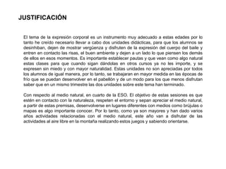 JUSTIFICACIÓN
El tema de la expresión corporal es un instrumento muy adecuado a estas edades por lo
tanto he creído necesario llevar a cabo dos unidades didácticas, para que los alumnos se
desinhiban, dejen de mostrar vergüenza y disfruten de la expresión del cuerpo del baile y
entren en contacto las risas, el buen ambiente y dejen a un lado lo que piensen los demás
de ellos en esos momentos. Es importante establecer pautas y que vean como algo natural
estas clases para que cuando sigan dándolas en otros cursos ya no les importe, y se
expresen sin miedo y con mayor naturalidad. Estas unidades no son apreciadas por todos
los alumnos de igual manera, por lo tanto, se trabajaran en mayor medida en las épocas de
frío que se puedan desenvolver en el pabellón y de un modo para los que menos disfrutan
saber que en un mismo trimestre las dos unidades sobre este tema han terminado.
Con respecto al medio natural, en cuarto de la ESO. El objetivo de estas sesiones es que
estén en contacto con la naturaleza, respeten el entorno y sepan apreciar el medio natural,
a partir de estas premisas, desenvolverse en lugares diferentes con medios como brújulas o
mapas es algo importante conocer. Por lo tanto, como ya son mayores y han dado varios
años actividades relacionadas con el medio natural, este año van a disfrutar de las
actividades al aire libre en la montaña realizando estos juegos y sabiendo orientarse.
 