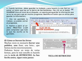 B) Cómo se borran las letras 
Muchas veces es necesario borrar una 
palabra, una frase, una letra... que 
hemos escrito incorrectamente. 
Podemos borrar un texto de varias 
formas, pero lo más sencillo es hacerlo 
con la tecla de RETROCESO. Lo has 
hecho antes, sigue estos pasos: 
TECLA DE RETROCESO 
 