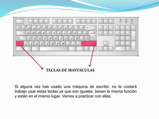 TECLAS DE MAYÚSCULAS 
Si alguna vez has usado una máquina de escribir, no te costará 
trabajo usar estas teclas ya que son iguales, tienen la misma función 
y están en el mismo lugar. Vamos a practicar con ellas. 
 