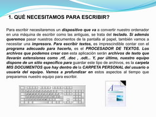 1. QUÉ NECESITAMOS PARA ESCRIBIR? 
Para escribir necesitaremos un dispositivo que va a convertir nuestro ordenador 
en una máquina de escribir como las antiguas, se trata del teclado. Si además 
queremos pasar nuestros documentos de la pantalla al papel, también vamos a 
necesitar una impresora. Para escribir textos, es imprescindible contar con el 
programa adecuado para hacerlo, es el PROCESADOR DE TEXTOS. Los 
archivos que podemos crear con esta aplicación serán archivos de texto que 
llevarán extensiones como .rtf, .doc , .odt... Y, por último, nuestro equipo 
dispone de un sitio específico para guardar este tipo de archivos, es la carpeta 
MIS DOCUMENTOS que hay dentro de la CARPETA PERSONAL del usuario o 
usuaria del equipo. Vamos a profundizar en estos aspectos al tiempo que 
preparamos nuestro equipo para escribir. 
 
