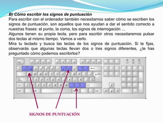 B) Cómo escribir los signos de puntuación 
Para escribir con el ordenador también necesitamos saber cómo se escriben los 
signos de puntuación, son aquellos que nos ayudan a dar el sentido correcto a 
nuestras frases: el punto, la coma, los signos de interrogación ... 
Algunos tienen su propia tecla, pero para escribir otros necesitaremos pulsar 
dos teclas al mismo tiempo. Vamos a verlo. 
Mira tu teclado y busca las teclas de los signos de puntuación. Si te fijas, 
observarás que algunas teclas llevan dos o tres signos diferentes, ¿te has 
preguntado cómo podemos escribirlos? 
SIGNOS DE PUNTUACIÓN 
 