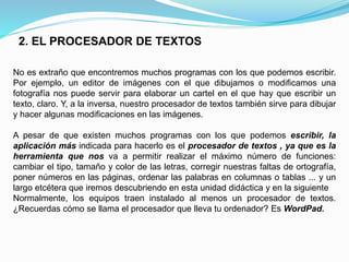 2. EL PROCESADOR DE TEXTOS 
No es extraño que encontremos muchos programas con los que podemos escribir. 
Por ejemplo, un editor de imágenes con el que dibujamos o modificamos una 
fotografía nos puede servir para elaborar un cartel en el que hay que escribir un 
texto, claro. Y, a la inversa, nuestro procesador de textos también sirve para dibujar 
y hacer algunas modificaciones en las imágenes. 
A pesar de que existen muchos programas con los que podemos escribir, la 
aplicación más indicada para hacerlo es el procesador de textos , ya que es la 
herramienta que nos va a permitir realizar el máximo número de funciones: 
cambiar el tipo, tamaño y color de las letras, corregir nuestras faltas de ortografía, 
poner números en las páginas, ordenar las palabras en columnas o tablas ... y un 
largo etcétera que iremos descubriendo en esta unidad didáctica y en la siguiente 
Normalmente, los equipos traen instalado al menos un procesador de textos. 
¿Recuerdas cómo se llama el procesador que lleva tu ordenador? Es WordPad. 
 