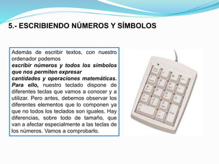 5.- ESCRIBIENDO NÚMEROS Y SÍMBOLOS 
Además de escribir textos, con nuestro 
ordenador podemos 
escribir números y todos los símbolos 
que nos permiten expresar 
cantidades y operaciones matemáticas. 
Para ello, nuestro teclado dispone de 
diferentes teclas que vamos a conocer y a 
utilizar. Pero antes, debemos observar los 
diferentes elementos que lo componen ya 
que no todos los teclados son iguales. Hay 
diferencias, sobre todo de tamaño, que 
van a afectar especialmente a las teclas de 
los números. Vamos a comprobarlo. 
 