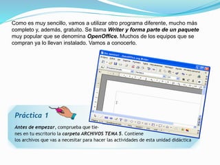 Como es muy sencillo, vamos a utilizar otro programa diferente, mucho más 
completo y, además, gratuito. Se llama Writer y forma parte de un paquete 
muy popular que se denomina OpenOffice. Muchos de los equipos que se 
compran ya lo llevan instalado. Vamos a conocerlo. 
 