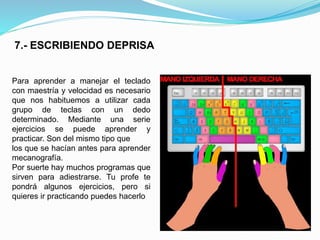 7.- ESCRIBIENDO DEPRISA 
Para aprender a manejar el teclado 
con maestría y velocidad es necesario 
que nos habituemos a utilizar cada 
grupo de teclas con un dedo 
determinado. Mediante una serie 
ejercicios se puede aprender y 
practicar. Son del mismo tipo que 
los que se hacían antes para aprender 
mecanografía. 
Por suerte hay muchos programas que 
sirven para adiestrarse. Tu profe te 
pondrá algunos ejercicios, pero si 
quieres ir practicando puedes hacerlo 
 