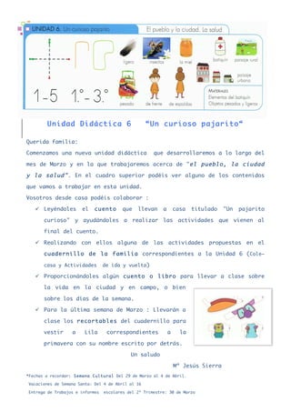 Unidad Didáctica 6                         “Un curioso pajarito“

Querida familia:

Comenzamos una nueva unidad didáctica                 que desarrollaremos a lo largo del

mes de Marzo y en la que trabajaremos acerca de "el pueblo, la ciudad

y la salud" . En el cuadro superior podéis ver alguno de los contenidos

que vamos a trabajar en esta unidad.

Vosotros desde casa podéis colaborar :

   ü Leyéndoles      el    cuento       que   llevan     a       casa   titulado   "Un   pajarito

       curioso" y ayudándoles a realizar las actividades que vienen al

       final del cuento.

   ü Realizando con ellos alguna de las actividades propuestas en el

       cuadernillo de la familia correspondientes a la Unidad 6 (Cole–

       casa y Actividades        de ida y vuelta)

   ü Proporcionándoles algún cuento o libro para llevar a clase sobre

       la vida en la ciudad y en campo, o bien

       sobre los días de la semana.

   ü Para la última semana de Marzo : Llevarán a

       clase los recortables del cuadernillo para

       vestir     a     Lila      correspondientes            a     la

       primavera con su nombre escrito por detrás.

                                            Un saludo

                                                                  Mª Jesús Sierra
*Fechas a recordar: Semana Cultural Del 29 de Marzo al 4 de Abril.

Vacaciones de Semana Santa: Del 4 de Abril al 16

Entrega de Trabajos e informes   escolares del 2º Trimestre: 30 de Marzo
 