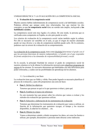 C.F.G.S. EDUCACIÓN INFANTIL                             Módulo HH.SS.




UNIDAD DIDÁCTICA 7: LA EVALUACIÓN DE LA COMPETENCIA SOCIAL
   1. Evaluación de la competencia social
Muchos autores hablan indistintamente de competencia social y de habilidades sociales.
Podemos afirmar que aunque están muy relacionadas, hay que matizar los dos
conceptos ya que la competencia social tiene un sentido más amplio, incluyendo a las
habilidades sociales.
La competencia social está muy ligada a la cultura. De este modo, la persona que es
calificada como competente en España, en otro país puede no serlo.
Los criterios de evaluación de la competencia social varían también según la cultura.
Por ello es necesario ser sensibles en el aula, ya que el origen de nuestro alumnado
puede ser muy diverso y su idea de competencia también puede serlo. De lo contrario,
podemos caer en errores de evaluación de su comportamiento.


La evaluación de la competencia social, tiene como finalidad determinar el grado con el
que las personas funcionan de manera independiente y el grado con el que responden
de forma satisfactoria a las demandas de responsabilidad personal y social.


En la escuela, la principal finalidad de conocer el grado de competencia social de
nuestros alumnos es la de obtener la información necesaria para planificar programas de
mejora de las mismas. Es necesario determinar qué habilidades son más deficitarias para
poder reforzarlas, y cuáles son las posibilidades de aprendizaje de los alumnos.


       1.1. La evaluación y sus fases
La evaluación tiene que ser fiable y válida. Para poder lograrlo es necesario planificar el
proceso de evaluación, y para ello proponemos una serie de fases:
   • Fase 1. Definir los objetivos
       Tenemos que pensar en qué es lo que queremos evaluar y para qué.
   • Fase 2. Establecer el marco de referencia
       En este momento hay que pensar sobre los criterios que vamos a evaluar y los
       métodos de evaluación que queremos utilizar.
   • Fase 3. Selección y elaboración de los instrumentos de evaluación
       Tenemos que determinar los instrumentos de evaluación que vamos a utilizar, en
       función de la información que queremos recoger, el tiempo y los recursos
       disponibles, la edad de los alumnos… etc.
   • Fase 4. Obtener los datos
       Vamos a determinar cuándo y dónde recogemos los datos, así como las fuentes a
       utilizar, por ejemplo, documentos o personas tanto directas como indirectas.



                                   Profesor: Fernando Gómez Jiménez                      2
 