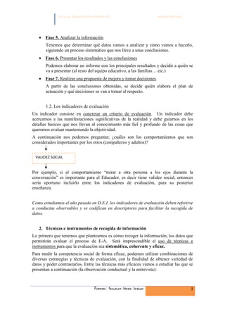 C.F.G.S. EDUCACIÓN INFANTIL                            Módulo HH.SS.




   • Fase 5. Analizar la información
       Tenemos que determinar qué datos vamos a analizar y cómo vamos a hacerlo,
       siguiendo un proceso sistemático que nos lleve a unas conclusiones.
   • Fase 6. Presentar los resultados y las conclusiones
       Podemos elaborar un informe con los principales resultados y decidir a quién se
       va a presentar (al resto del equipo educativo, a las familias… etc.)
   • Fase 7. Realizar una propuesta de mejora y tomar decisiones
       A partir de las conclusiones obtenidas, se decide quién elabora el plan de
       actuación y qué decisiones se van a tomar al respecto.


       1.2. Los indicadores de evaluación
Un indicador consiste en concretar un criterio de evaluación. Un indicador debe
acercarnos a las manifestaciones significativas de la realidad y debe guiarnos en los
detalles básicos que nos llevan al conocimiento más fiel y profundo de las cosas que
queremos evaluar manteniendo la objetividad.
A continuación nos podemos preguntar; ¿cuáles son los comportamientos que son
considerados importantes por los otros (compañeros y adultos)?


 VALIDEZ SOCIAL


Por ejemplo, si el comportamiento “mirar a otra persona a los ojos durante la
conversación” es importante para el Educador, es decir tiene validez social, entonces
sería oportuno incluirlo entre los indicadores de evaluación, para su posterior
enseñanza.


Como estudiamos el año pasado en D.E.I. los indicadores de evaluación deben referirse
a conductas observables y se codifican en descriptores para facilitar la recogida de
datos.


   2. Técnicas e instrumentos de recogida de información
Lo primero que tenemos que plantearnos es cómo recoger la información, los datos que
permitirán evaluar el proceso de E-A. Será imprescindible el uso de técnicas e
instrumentos para que la evaluación sea sistemática, coherente y eficaz.
Para medir la competencia social de forma eficaz, podemos utilizar combinaciones de
diversas estrategias y técnicas de evaluación, con la finalidad de obtener variedad de
datos y poder contrastarlos. Entre las técnicas más eficaces vamos a estudiar las que se
presentan a continuación (la observación conductual y la entrevista):



                                 Profesor: Fernando Gómez Jiménez                     3
 
