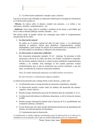 C.F.G.S. EDUCACIÓN INFANTIL                             Módulo HH.SS.




       2.1. La observación conductual: concepto, tipos y técnicas
Una de las técnicas más utilizadas en educación infantil para la recogida de información
es la observación, puede ser:
- Directa. Se realiza sobre el alumno, estando este presente, y se refiere a sus
reacciones, actitudes, comportamientos…etc.
- Indirecta. Tiene lugar sobre el resultado o producto de las tareas y actividades que
lleva a cabo el alumno (dibujos, murales, dictados… etc.)
Del mismo modo se pueden utilizar dos estrategias para medir el comportamiento
interpersonal de los niños:
   • La observación natural.
       Se realiza en el entorno natural del niño (el aula, recreo…). La información
       obtenida la podemos utilizar para identificar comportamientos sociales
       inapropiados y para evaluar los efectos de la intervención de la enseñanza. El o
       los observadores no interfieren o influyen en las interacciones.
   • La observación en situaciones artificiales.
       Son situaciones preparadas (ejemplo. El rol - playing). Se presentan al niño
       situaciones a través de un vídeo, una foto o un modelo, invitándole a responder.
       De esta forma, podemos observar y valorar la gran cantidad de comportamientos
       verbales y no verbales. Esta estrategia es útil cuando queremos evaluar
       comportamientos que se dan en situaciones que ocurren raramente y que por
       tanto, son difíciles de evaluar en situaciones naturales.

       Nota. En edades demasiado tempranas será difícil utilizar esta técnica.

       En clase leeremos y comentaremos algunos ejemplos.

La observación presenta unas ventajas frente a otras técnicas, ¿cuáles son?:
   • La información que se recoge procede de situaciones espontáneas, naturales.
   • La observación permite evaluar todos los ámbitos del desarrollo del alumno:
     cognitivo, motor, afectivo…
   • Permite recoger información acerca de los distintos tipos de contenidos: C, P, A.
   • La observación del alumno en diferentes situaciones, es útil a la hora de conocer
     la ZDP.
   • Permite recoger información durante todo el proceso de E-A, posibilitando una
     evaluación continua y formativa.
   • Es una técnica que sirve para recoger información del proceso de aprendizaje del
     alumno, así como del proceso de enseñanza.
       2.2. Instrumentos para la observación
A continuación se explica algunos instrumentos para la observación en el aula (ya lo
estudiaste el curso pasado), por lo que no tendrás dificultades para su comprensión:
                                  Profesor: Fernando Gómez Jiménez                    4
 